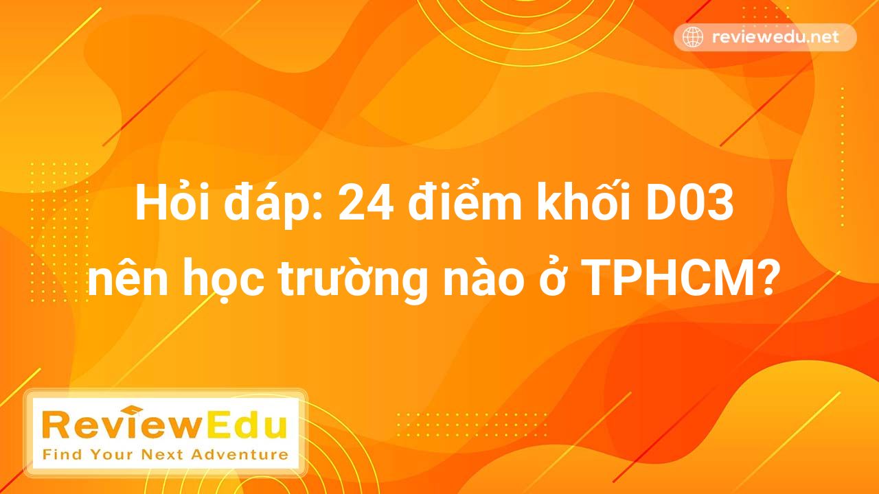 Hỏi đáp: 24 điểm khối D03 nên học trường nào ở TPHCM năm 2022 2023