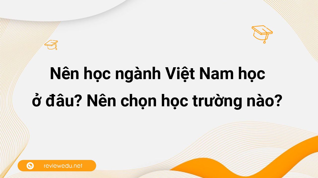 Nên học ngành Việt Nam học ở đâu? Nên chọn học trường nào?