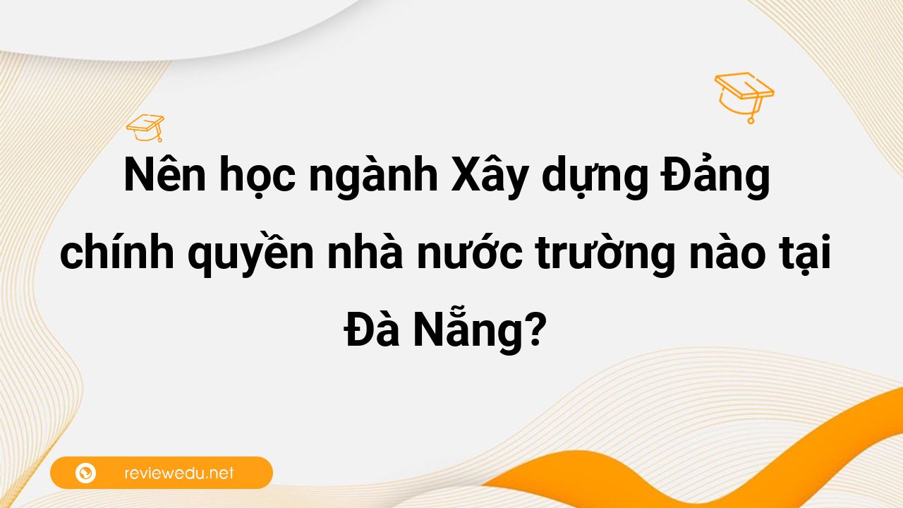 Nên học ngành Xây dựng Đảng và chính quyền nhà nước trường nào tại Đà Nẵng?